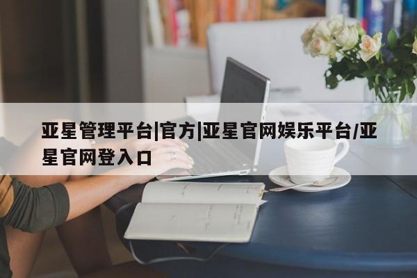 亚星官网_管理平台 亚星手机版app亚星管理平台|官方|亚星官网娱乐平台/亚星官网登入口