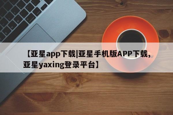 亚星官网_管理平台 亚星手机版app【亚星app下载|亚星手机版APP下载,亚星yaxing登录平台】
