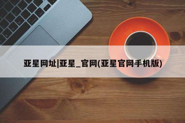 亚星官网_管理平台 亚星手机版app亚星网址|亚星_官网(亚星官网手机版)