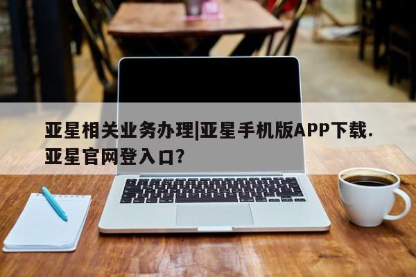 亚星官网_管理平台 亚星手机版app亚星相关业务办理|亚星手机版APP下载.亚星官网登入口？