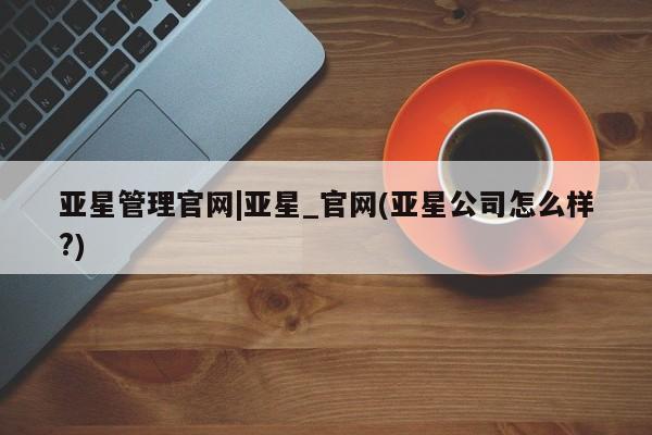 亚星官网_管理平台 亚星手机版app亚星管理官网|亚星_官网(亚星公司怎么样?)