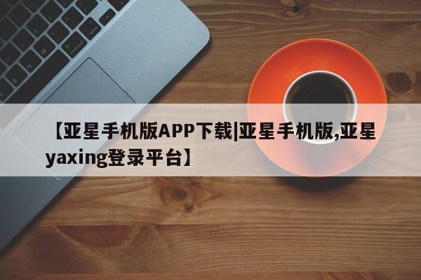 亚星官网_管理平台 亚星手机版app【亚星手机版APP下载|亚星手机版,亚星yaxing登录平台】