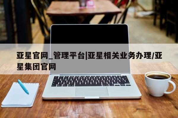 亚星官网_管理平台 亚星手机版app亚星官网_管理平台|亚星相关业务办理/亚星集团官网