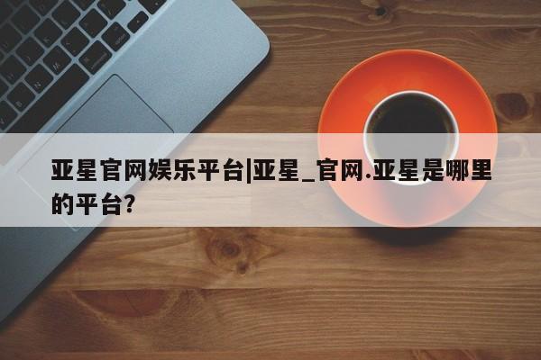 亚星官网_管理平台 亚星手机版app亚星官网娱乐平台|亚星_官网.亚星是哪里的平台？