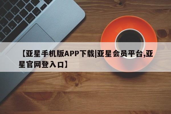 亚星官网_管理平台 亚星手机版app【亚星手机版APP下载|亚星会员平台,亚星官网登入口】