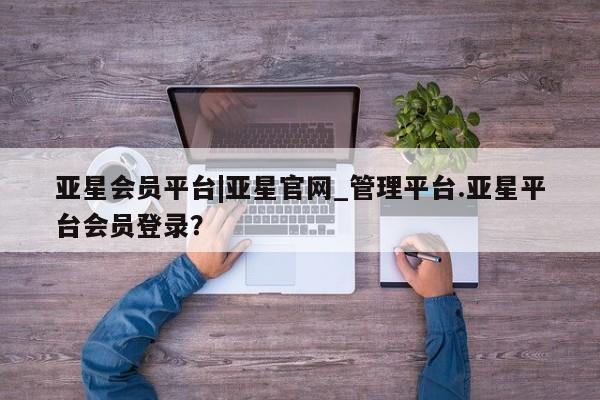 亚星官网_管理平台 亚星手机版app亚星会员平台|亚星官网_管理平台.亚星平台会员登录？