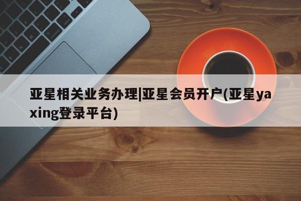 亚星官网_管理平台 亚星手机版app亚星相关业务办理|亚星会员开户(亚星yaxing登录平台)
