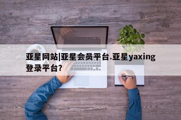 亚星官网_管理平台 亚星手机版app亚星网站|亚星会员平台.亚星yaxing登录平台？