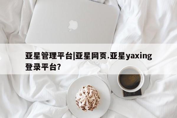 亚星官网_管理平台 亚星手机版app亚星管理平台|亚星网页.亚星yaxing登录平台？