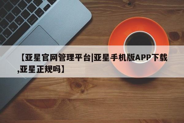 亚星官网_管理平台 亚星手机版app【亚星官网管理平台|亚星手机版APP下载,亚星正规吗】