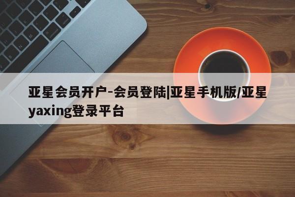 亚星官网_管理平台 亚星手机版app亚星会员开户-会员登陆|亚星手机版/亚星yaxing登录平台