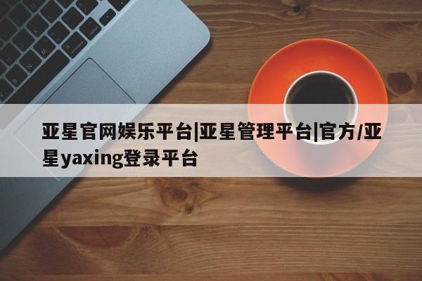 亚星官网_管理平台 亚星手机版app亚星官网娱乐平台|亚星管理平台|官方/亚星yaxing登录平台